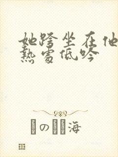 她跨坐在他的炽热处低吟