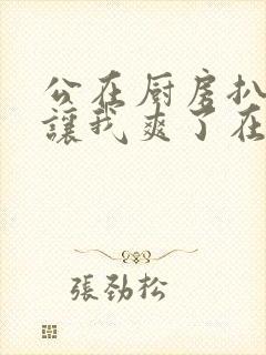 公在厨房扒开腿让我爽了在线观看