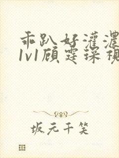 乖趴好灌浓精h1v1顾霆琛视频