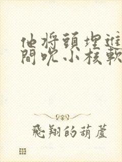 他将头埋进双腿间吮小核软件