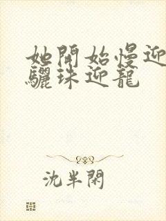 她开始慢迎迎合骊珠迎龙