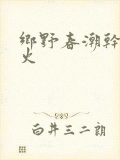 乡野春潮干柴烈火