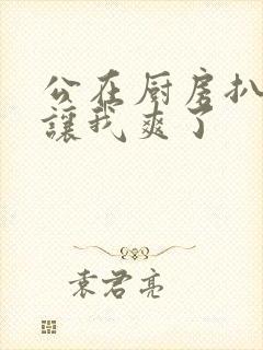 公在厨房扒开腿让我爽了封面