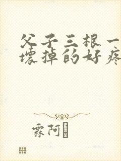 父子三根一起会坏掉的好疼