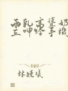 两乳高耸奶头挺立呻吟手机在线