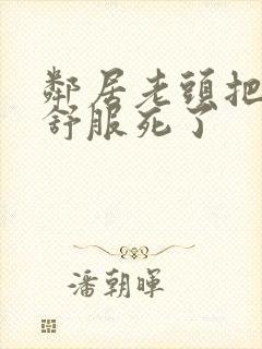 邻居老头把我弄舒服死了