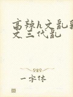 高辣h文乱乳h文三代乱