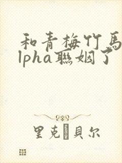 和青梅竹马的alpha联姻了