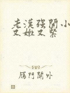 老汉强开小嫩苞又嫩又紧