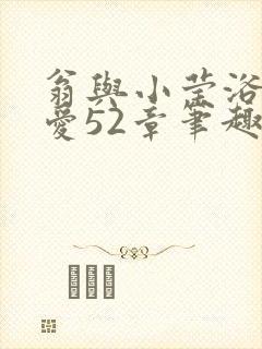 翁与小莹浴室欢爱52章笔趣阁