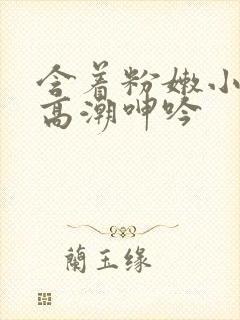 含着粉嫩小奶头高潮呻吟