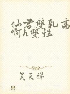 仙君双乳高耸嗯啊h双性