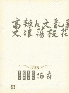 高辣h文乱乳h文浪荡校花封面