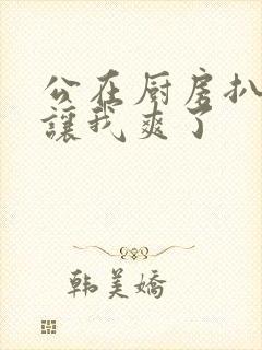 公在厨房扒开腿让我爽了