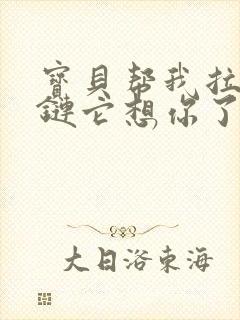 宝贝帮我拉开拉链它想你了视频