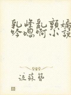 乳峰乱颤娇喘呻吟嗯啊小说