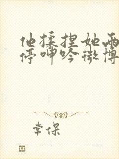 他揉捏她两乳不停呻吟微博封面