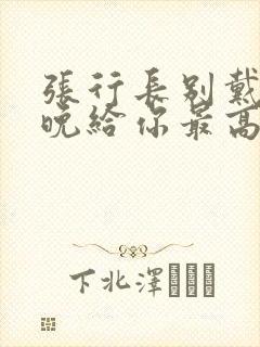 张行长别戴了今晚给你最高的待遇