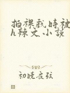 拍裸戏时被c了h辣文小说