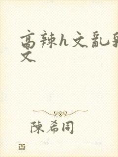 高辣h文乱乳h文