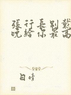 张行长别戴了今晚给你最高的待遇