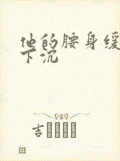 他的腰身缓慢的下沉