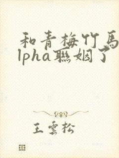 和青梅竹马的alpha联姻了 笔趣阁