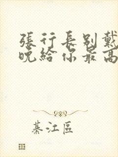 张行长别戴了今晚给你最高的待遇