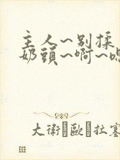 主人~别揉了~奶头~啊~嗯