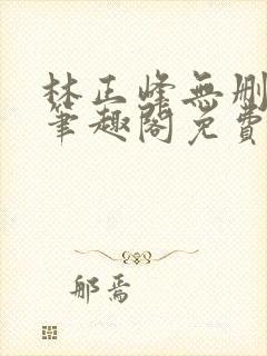 林正峰无删减版笔趣阁免费