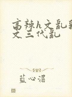 高辣h文乱乳h文三代乱