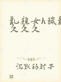 乱亲女h秽乱长久久久