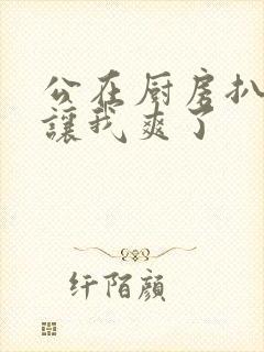 公在厨房扒开腿让我爽了