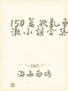 150篇欲乱刺激小说合集