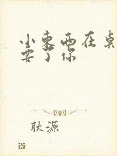 小东西在桌子上要了你