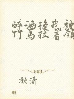 醉酒后我被青梅竹马拉着领证了