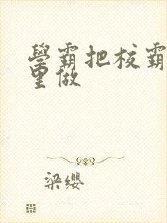 学霸把校霸往死里做