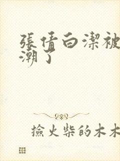 张倩白洁被弄高潮了