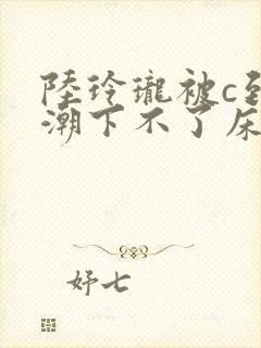 陆玲珑被c到高潮下不了床小说