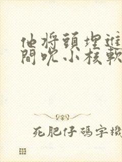 他将头埋进双腿间吮小核软件