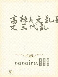 高辣h文乱乳h文三代乱