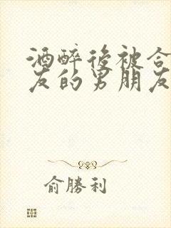 酒醉后被合租室友的男朋友睡了