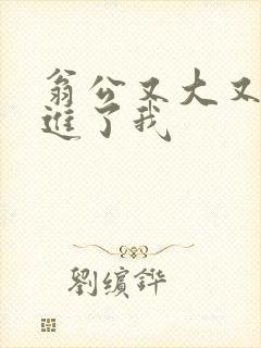 翁公又大又粗挺进了我