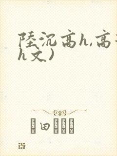 陆沉高h,高辣h文)