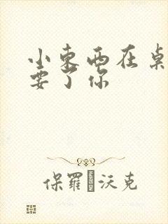 小东西在桌子上要了你