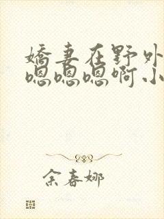 娇妻在野外被c嗯嗯嗯啊小说
