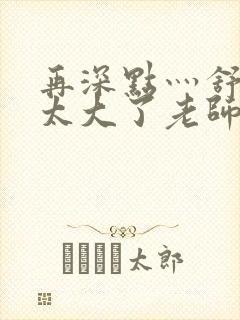 再深点灬舒服灬太大了老师封面