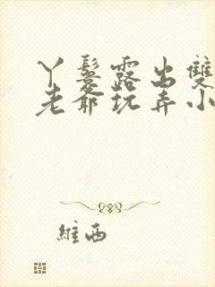 丫鬟露出双乳让老爷玩弄小说