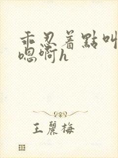 乖忍着点叫出来嗯啊h