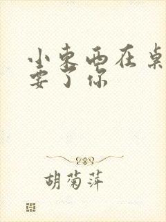 小东西在桌子上要了你